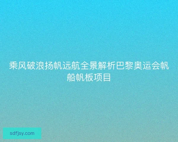 乘风破浪扬帆远航全景解析巴黎奥运会帆船帆板项目