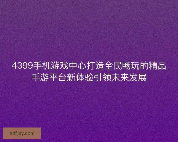4399手机游戏中心打造全民畅玩的精品手游平台新体验引领未来发展