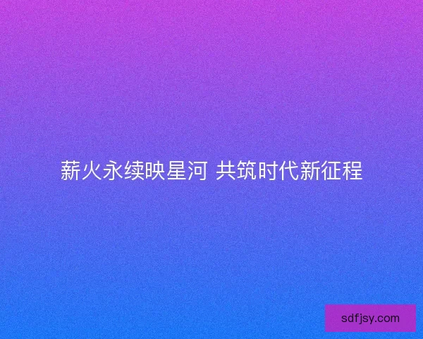 薪火永续映星河 共筑时代新征程
