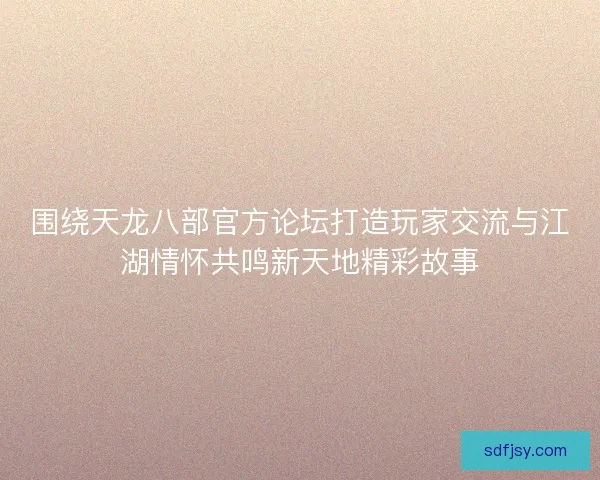 围绕天龙八部官方论坛打造玩家交流与江湖情怀共鸣新天地精彩故事