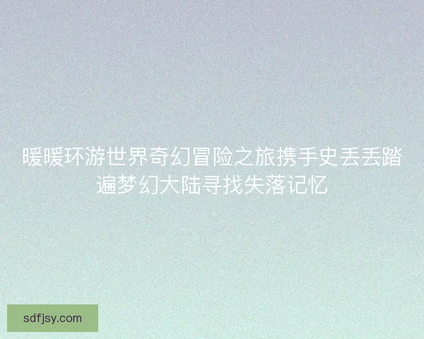 暖暖环游世界奇幻冒险之旅携手史丢丢踏遍梦幻大陆寻找失落记忆