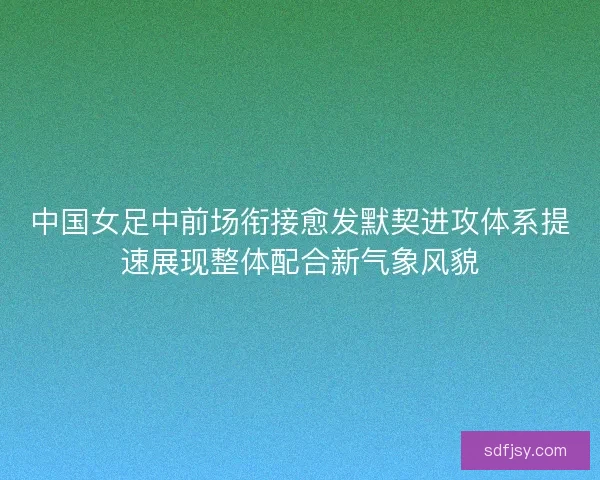 中国女足中前场衔接愈发默契进攻体系提速展现整体配合新气象风貌